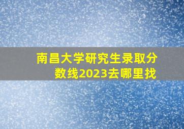 南昌大学研究生录取分数线2023去哪里找