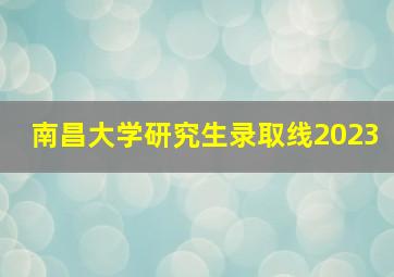 南昌大学研究生录取线2023