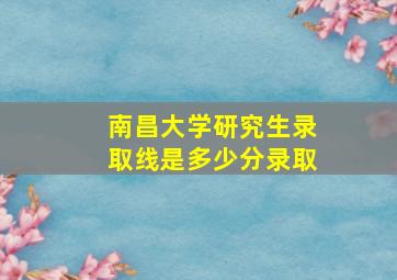 南昌大学研究生录取线是多少分录取