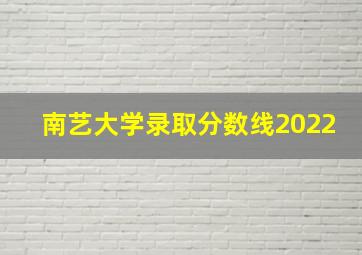 南艺大学录取分数线2022