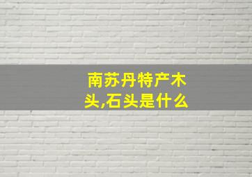 南苏丹特产木头,石头是什么