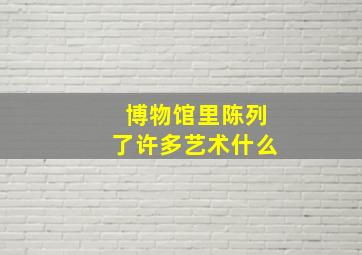 博物馆里陈列了许多艺术什么