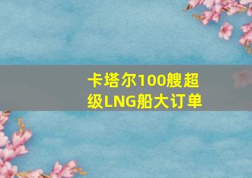 卡塔尔100艘超级LNG船大订单