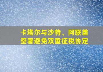 卡塔尔与沙特、阿联酋签署避免双重征税协定