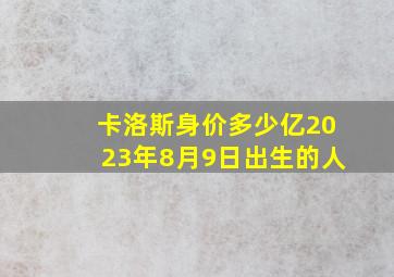 卡洛斯身价多少亿2023年8月9日出生的人