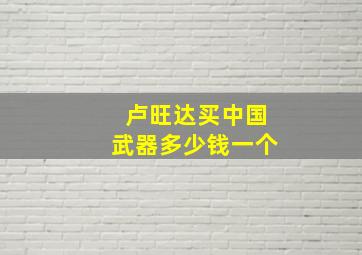 卢旺达买中国武器多少钱一个