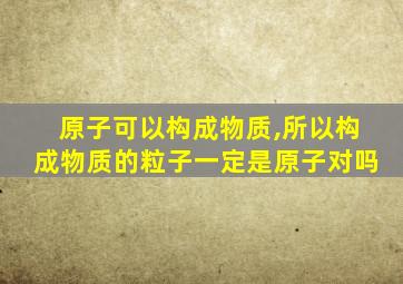 原子可以构成物质,所以构成物质的粒子一定是原子对吗