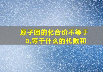 原子团的化合价不等于0,等于什么的代数和