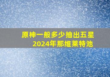 原神一般多少抽出五星2024年那维莱特池