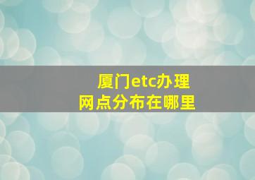 厦门etc办理网点分布在哪里