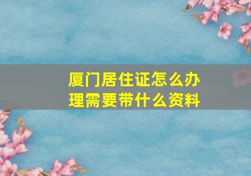 厦门居住证怎么办理需要带什么资料