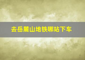 去岳麓山地铁哪站下车