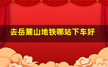 去岳麓山地铁哪站下车好