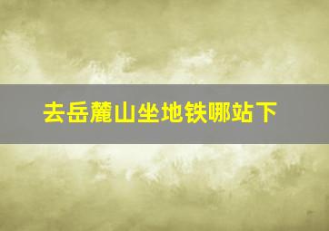 去岳麓山坐地铁哪站下