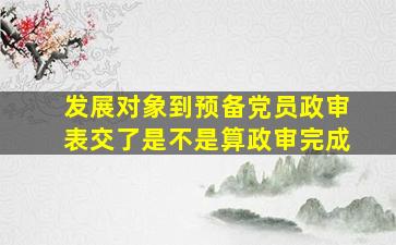 发展对象到预备党员政审表交了是不是算政审完成