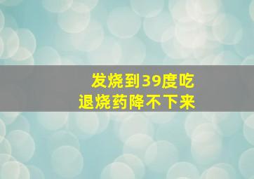 发烧到39度吃退烧药降不下来