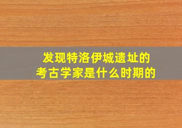 发现特洛伊城遗址的考古学家是什么时期的