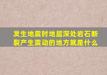 发生地震时地层深处岩石断裂产生震动的地方就是什么