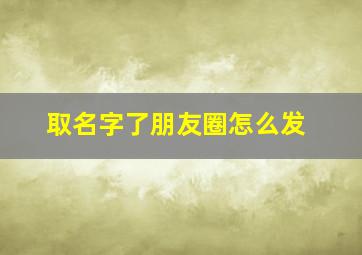 取名字了朋友圈怎么发