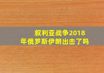 叙利亚战争2018年俄罗斯伊朗出击了吗