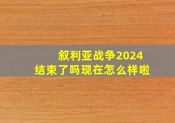 叙利亚战争2024结束了吗现在怎么样啦