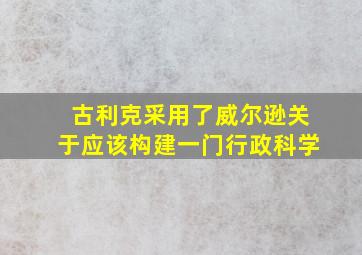 古利克采用了威尔逊关于应该构建一门行政科学