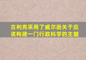 古利克采用了威尔逊关于应该构建一门行政科学的主题