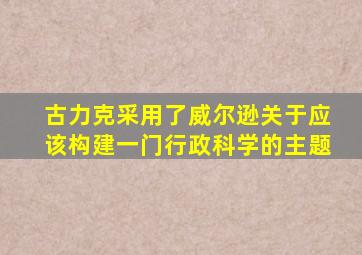 古力克采用了威尔逊关于应该构建一门行政科学的主题