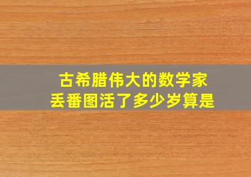 古希腊伟大的数学家丢番图活了多少岁算是