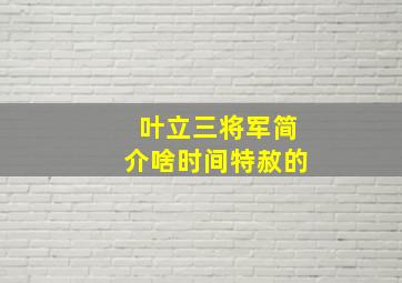 叶立三将军简介啥时间特赦的