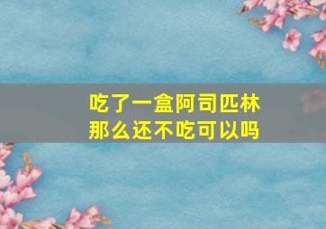 吃了一盒阿司匹林那么还不吃可以吗