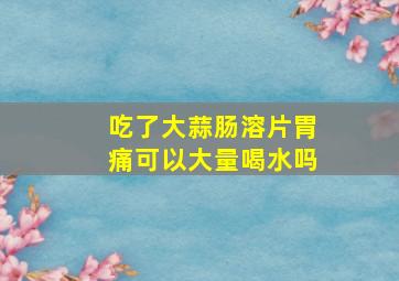 吃了大蒜肠溶片胃痛可以大量喝水吗