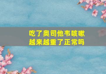 吃了奥司他韦咳嗽越来越重了正常吗