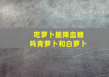 吃萝卜能降血糖吗青萝卜和白萝卜