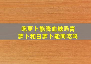 吃萝卜能降血糖吗青萝卜和白萝卜能同吃吗