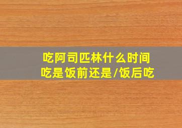 吃阿司匹林什么时间吃是饭前还是/饭后吃