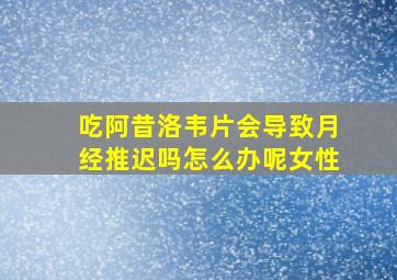 吃阿昔洛韦片会导致月经推迟吗怎么办呢女性