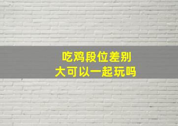 吃鸡段位差别大可以一起玩吗