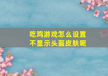 吃鸡游戏怎么设置不显示头盔皮肤呢