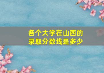 各个大学在山西的录取分数线是多少