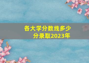 各大学分数线多少分录取2023年