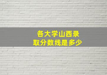 各大学山西录取分数线是多少