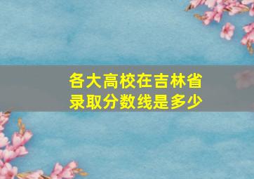 各大高校在吉林省录取分数线是多少