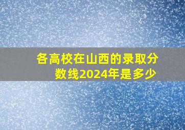 各高校在山西的录取分数线2024年是多少