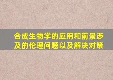 合成生物学的应用和前景涉及的伦理问题以及解决对策