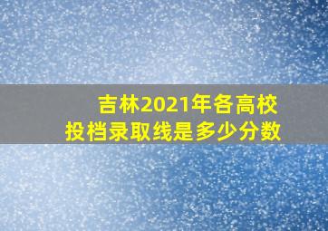 吉林2021年各高校投档录取线是多少分数