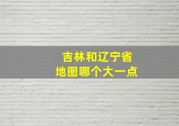 吉林和辽宁省地图哪个大一点