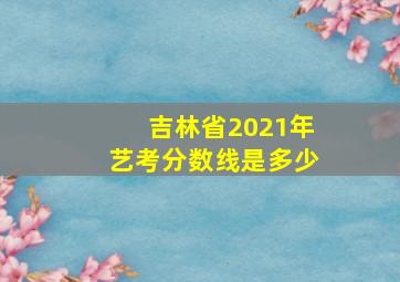 吉林省2021年艺考分数线是多少