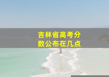 吉林省高考分数公布在几点