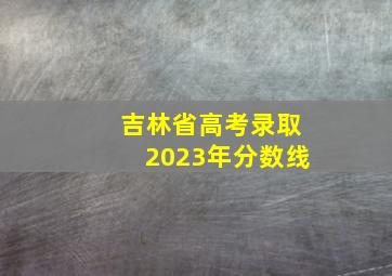 吉林省高考录取2023年分数线